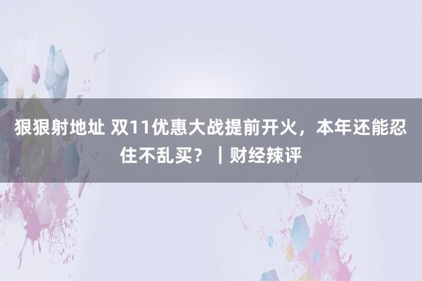 狠狠射地址 双11优惠大战提前开火，本年还能忍住不乱买？｜财经辣评