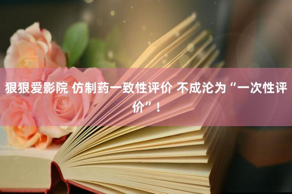 狠狠爱影院 仿制药一致性评价 不成沦为“一次性评价”！