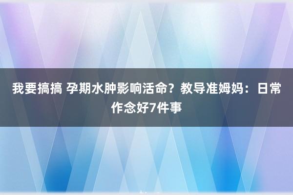 我要搞搞 孕期水肿影响活命？教导准姆妈：日常作念好7件事