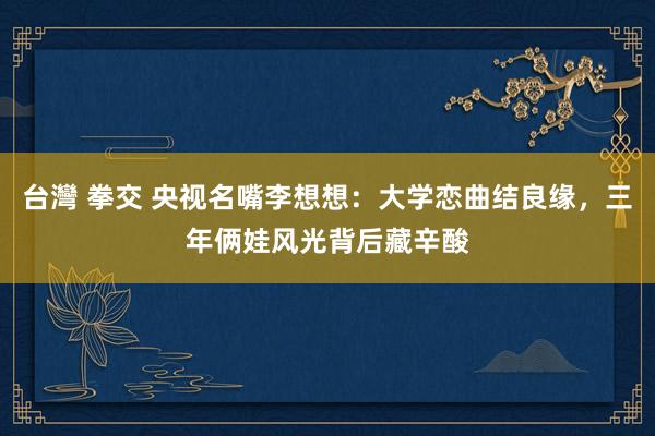 台灣 拳交 央视名嘴李想想：大学恋曲结良缘，三年俩娃风光背后藏辛酸