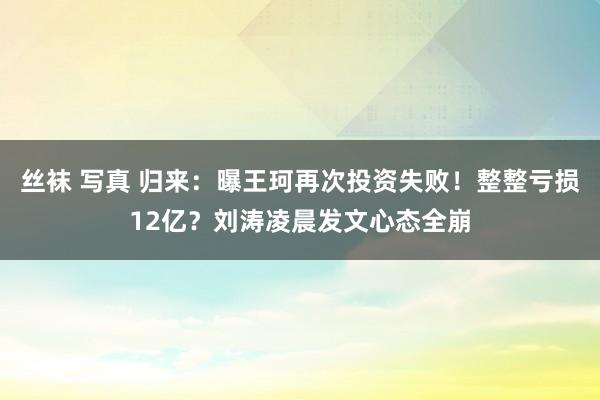 丝袜 写真 归来：曝王珂再次投资失败！整整亏损12亿？刘涛凌晨发文心态全崩