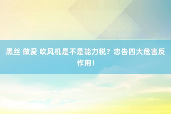 黑丝 做爱 吹风机是不是能力税？忠告四大危害反作用！