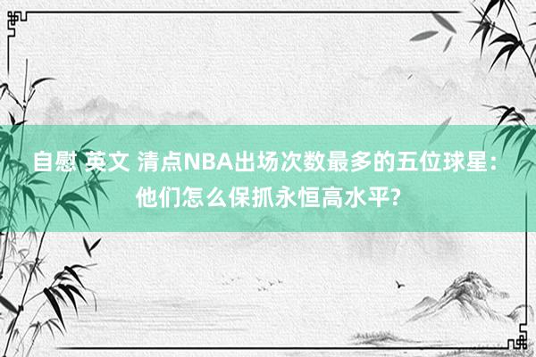 自慰 英文 清点NBA出场次数最多的五位球星: 他们怎么保抓永恒高水平?