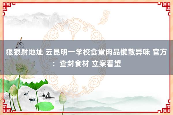 狠狠射地址 云昆明一学校食堂肉品懒散异味 官方：查封食材 立案看望