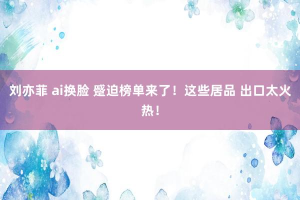 刘亦菲 ai换脸 蹙迫榜单来了！这些居品 出口太火热！