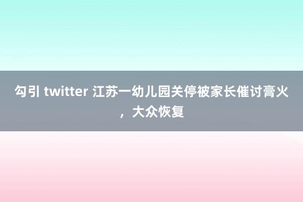 勾引 twitter 江苏一幼儿园关停被家长催讨膏火，大众恢复