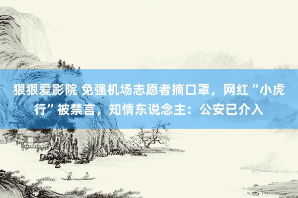 狠狠爱影院 免强机场志愿者摘口罩，网红“小虎行”被禁言，知情东说念主：公安已介入