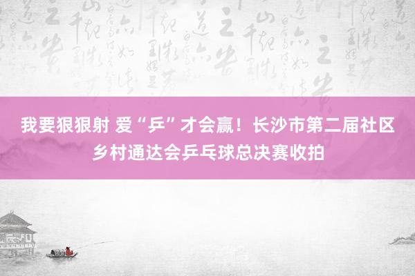 我要狠狠射 爱“乒”才会赢！长沙市第二届社区乡村通达会乒乓球总决赛收拍