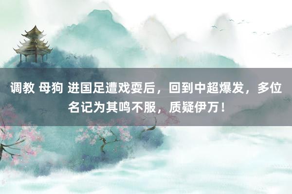 调教 母狗 进国足遭戏耍后，回到中超爆发，多位名记为其鸣不服，质疑伊万！