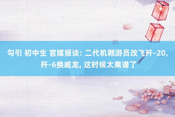 勾引 初中生 官媒报谈: 二代机翱游员改飞歼-20， 歼-6换威龙， 这时候太离谱了