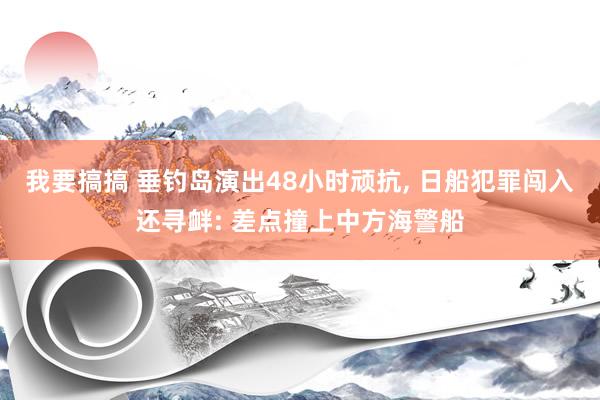 我要搞搞 垂钓岛演出48小时顽抗， 日船犯罪闯入还寻衅: 差点撞上中方海警船