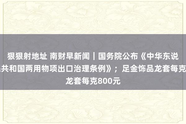 狠狠射地址 南财早新闻｜国务院公布《中华东说念主民共和国两用物项出口治理条例》；足金饰品龙套每克800元