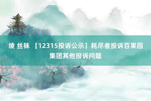 绫 丝袜 【12315投诉公示】耗尽者投诉百果园集团其他投诉问题