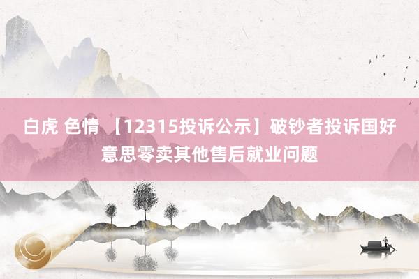 白虎 色情 【12315投诉公示】破钞者投诉国好意思零卖其他售后就业问题