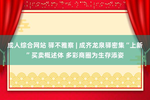 成人综合网站 驿不雅察 | 成齐龙泉驿密集“上新”买卖概述体 多彩商圈为生存添姿