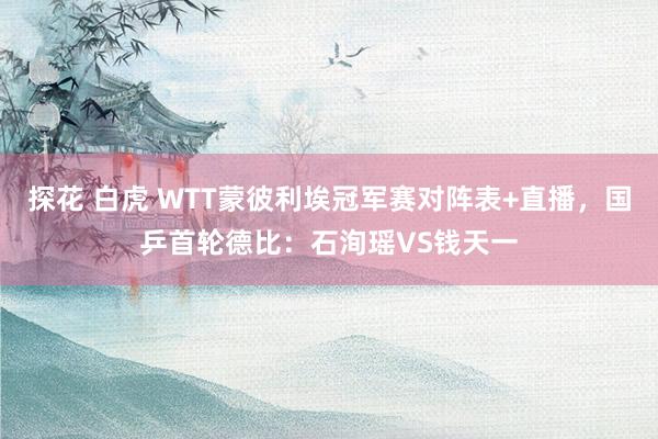 探花 白虎 WTT蒙彼利埃冠军赛对阵表+直播，国乒首轮德比：石洵瑶VS钱天一