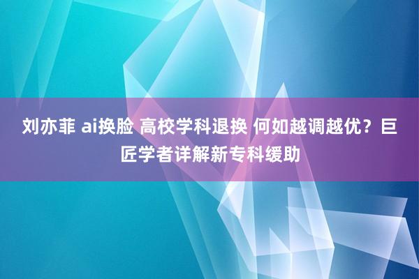 刘亦菲 ai换脸 高校学科退换 何如越调越优？巨匠学者详解新专科缓助