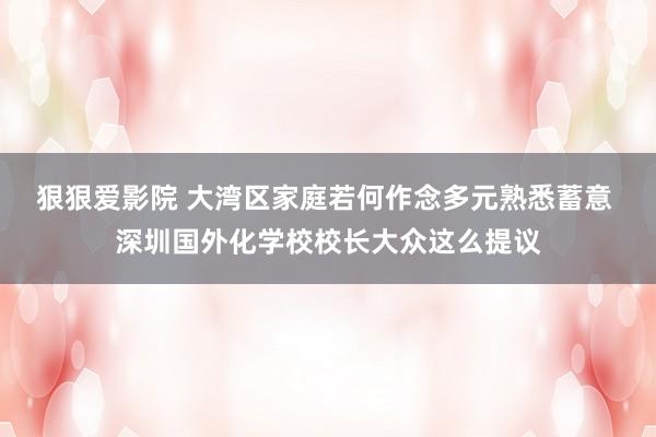 狠狠爱影院 大湾区家庭若何作念多元熟悉蓄意 深圳国外化学校校长大众这么提议