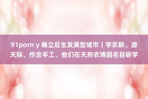 91porn y 确立后生发展型城市｜学农耕、游天际、作念手工，他们在天府农博园名目研学