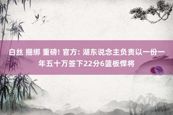 白丝 捆绑 重磅! 官方: 湖东说念主负责以一份一年五十万签下22分6篮板悍将