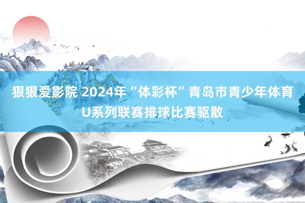 狠狠爱影院 2024年“体彩杯”青岛市青少年体育U系列联赛排球比赛驱散