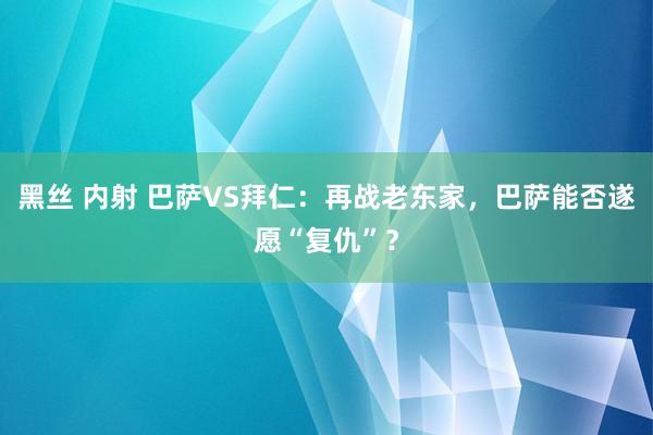 黑丝 内射 巴萨VS拜仁：再战老东家，巴萨能否遂愿“复仇”？