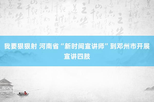 我要狠狠射 河南省“新时间宣讲师”到邓州市开展宣讲四肢