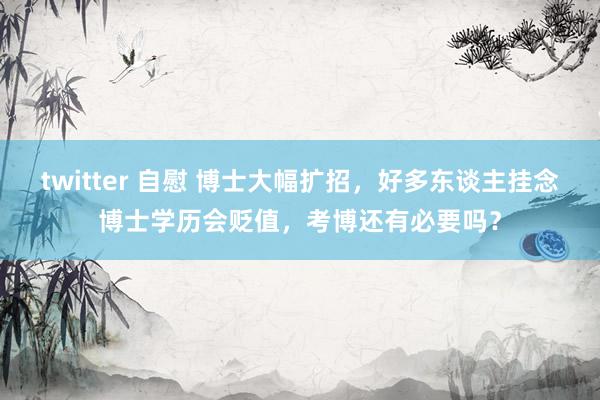 twitter 自慰 博士大幅扩招，好多东谈主挂念博士学历会贬值，考博还有必要吗？