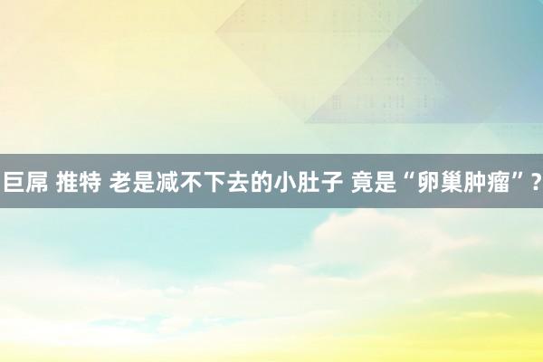 巨屌 推特 老是减不下去的小肚子 竟是“卵巢肿瘤”？