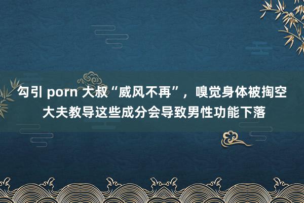 勾引 porn 大叔“威风不再”，嗅觉身体被掏空 大夫教导这些成分会导致男性功能下落