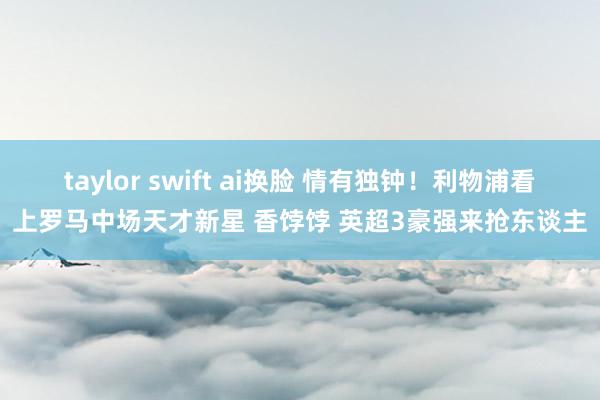 taylor swift ai换脸 情有独钟！利物浦看上罗马中场天才新星 香饽饽 英超3豪强来抢东谈主