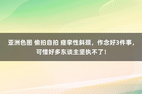 亚洲色图 偷拍自拍 痉挛性斜颈，作念好3件事，可惜好多东谈主坚执不了！