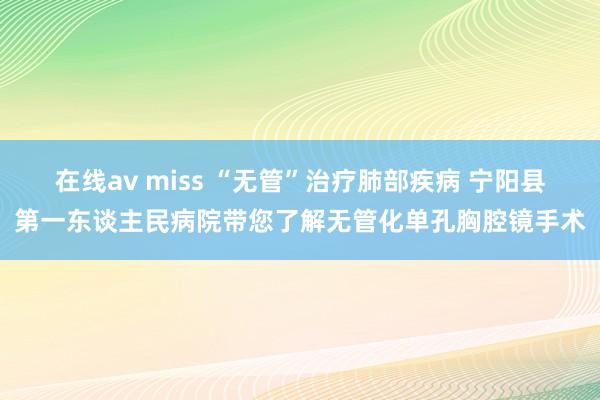 在线av miss “无管”治疗肺部疾病 宁阳县第一东谈主民病院带您了解无管化单孔胸腔镜手术