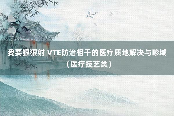 我要狠狠射 VTE防治相干的医疗质地解决与畛域（医疗技艺类）