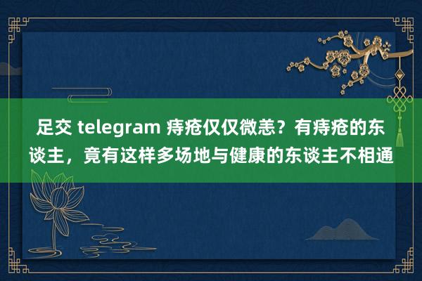 足交 telegram 痔疮仅仅微恙？有痔疮的东谈主，竟有这样多场地与健康的东谈主不相通