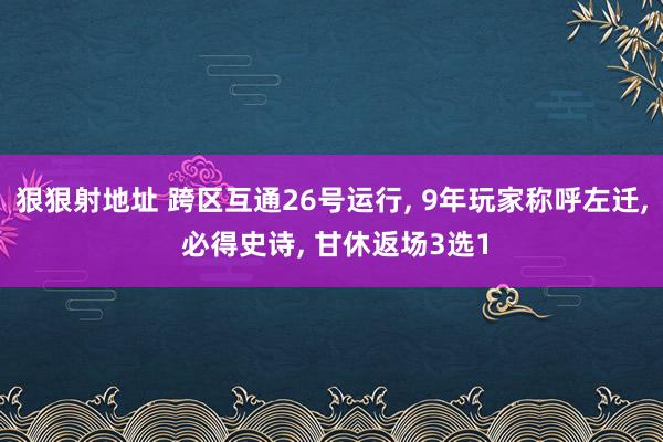 狠狠射地址 跨区互通26号运行， 9年玩家称呼左迁， 必得史诗， 甘休返场3选1