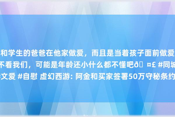 和学生的爸爸在他家做爱，而且是当着孩子面前做爱，太刺激了，孩子完全不看我们，可能是年龄还小什么都不懂吧🤣 #同城 #文爱 #自慰 虚幻西游: 阿金和买家签署50万守秘条约， 董工因为套装备事件涨薪