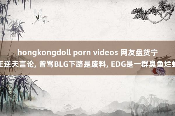 hongkongdoll porn videos 网友盘货宁王逆天言论， 曾骂BLG下路是废料， EDG是一群臭鱼烂虾