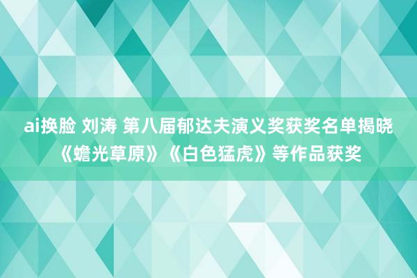 ai换脸 刘涛 第八届郁达夫演义奖获奖名单揭晓《蟾光草原》《白色猛虎》等作品获奖