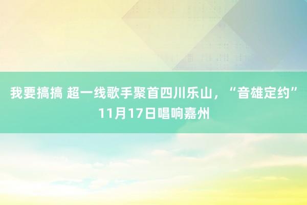 我要搞搞 超一线歌手聚首四川乐山，“音雄定约”11月17日唱响嘉州