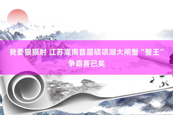 我要狠狠射 江苏灌南首届硕项湖大闸蟹“蟹王”争霸赛已矣