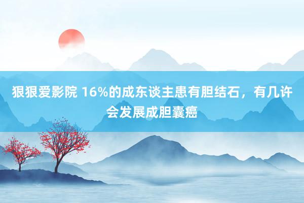 狠狠爱影院 16%的成东谈主患有胆结石，有几许会发展成胆囊癌