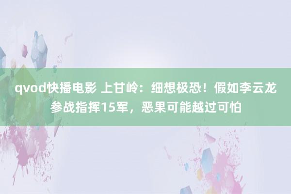 qvod快播电影 上甘岭：细想极恐！假如李云龙参战指挥15军，恶果可能越过可怕