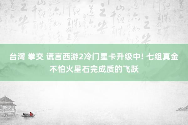 台灣 拳交 谎言西游2冷门星卡升级中! 七组真金不怕火星石完成质的飞跃