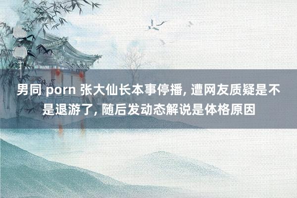 男同 porn 张大仙长本事停播， 遭网友质疑是不是退游了， 随后发动态解说是体格原因