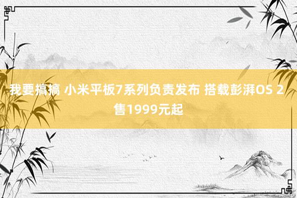 我要搞搞 小米平板7系列负责发布 搭载彭湃OS 2 售1999元起