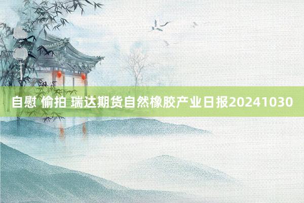 自慰 偷拍 瑞达期货自然橡胶产业日报20241030