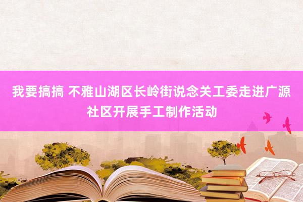 我要搞搞 不雅山湖区长岭街说念关工委走进广源社区开展手工制作活动