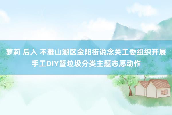 萝莉 后入 不雅山湖区金阳街说念关工委组织开展手工DIY暨垃圾分类主题志愿动作