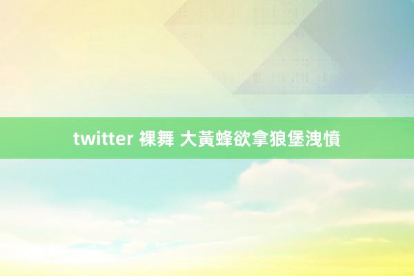 twitter 裸舞 大黃蜂欲拿狼堡洩憤